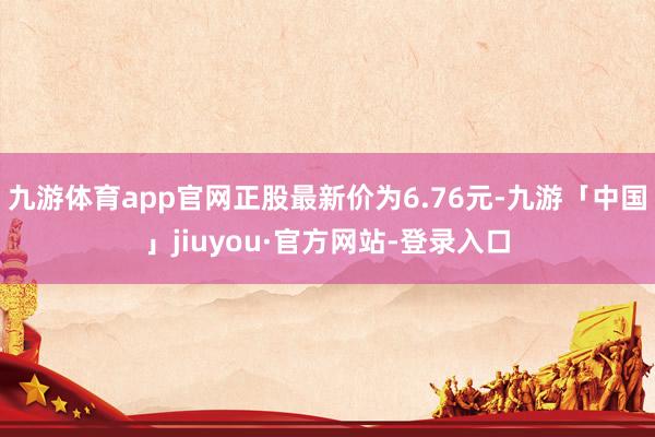 九游体育app官网正股最新价为6.76元-九游「中国」jiuyou·官方网站-登录入口