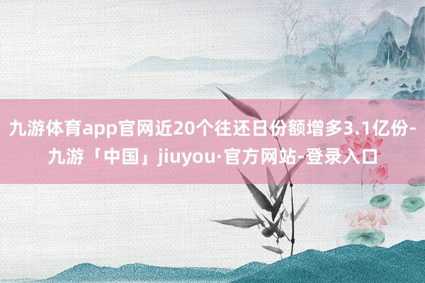 九游体育app官网近20个往还日份额增多3.1亿份-九游「中国」jiuyou·官方网站-登录入口