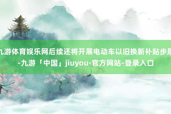 九游体育娱乐网后续还将开展电动车以旧换新补贴步履-九游「中国」jiuyou·官方网站-登录入口