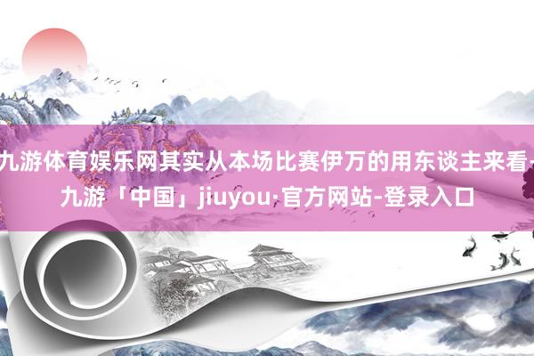 九游体育娱乐网其实从本场比赛伊万的用东谈主来看-九游「中国」jiuyou·官方网站-登录入口