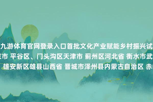 九游体育官网登录入口首批文化产业赋能乡村振兴试点名单（63个）:北京市 平谷区、门头沟区天津市 蓟州区河北省 衡水市武强县、保定市阜平县、雄安新区雄县山西省 晋城市泽州县内蒙古自治区 赤峰市喀喇沁旗、鄂尔多斯市伊金霍洛旗辽宁省 大连市旅顺溜区吉林省 白山市抚松县、白城市洮南县黑龙江省 伊春市铁力市、双鸭山市宝清县上海市 金山区、奉贤区江苏省 南通市海门区、宿迁市宿城区浙江省 丽水市松阳县、湖州市吴