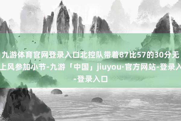 九游体育官网登录入口北控队带着87比57的30分无边上风参加小节-九游「中国」jiuyou·官方网站-登录入口