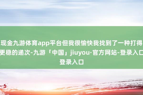 现金九游体育app平台但我很愉快我找到了一种打得更稳的递次-九游「中国」jiuyou·官方网站-登录入口