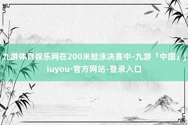 九游体育娱乐网在200米蛙泳决赛中-九游「中国」jiuyou·官方网站-登录入口