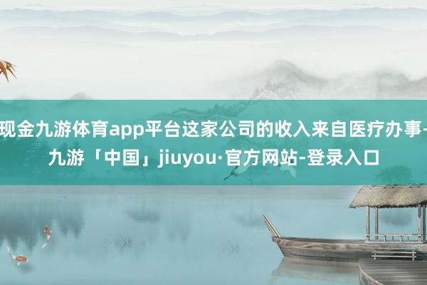 现金九游体育app平台这家公司的收入来自医疗办事-九游「中国」jiuyou·官方网站-登录入口