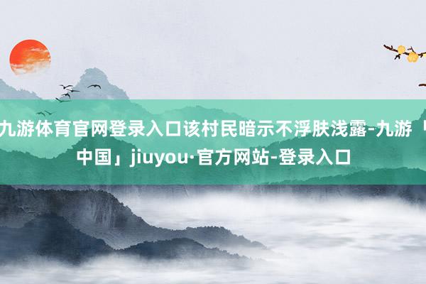 九游体育官网登录入口该村民暗示不浮肤浅露-九游「中国」jiuyou·官方网站-登录入口