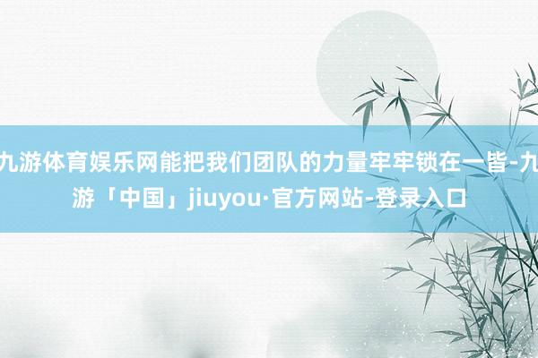 九游体育娱乐网能把我们团队的力量牢牢锁在一皆-九游「中国」jiuyou·官方网站-登录入口