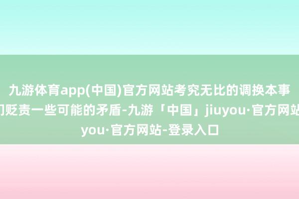 九游体育app(中国)官方网站考究无比的调换本事将匡助他们贬责一些可能的矛盾-九游「中国」jiuyou·官方网站-登录入口