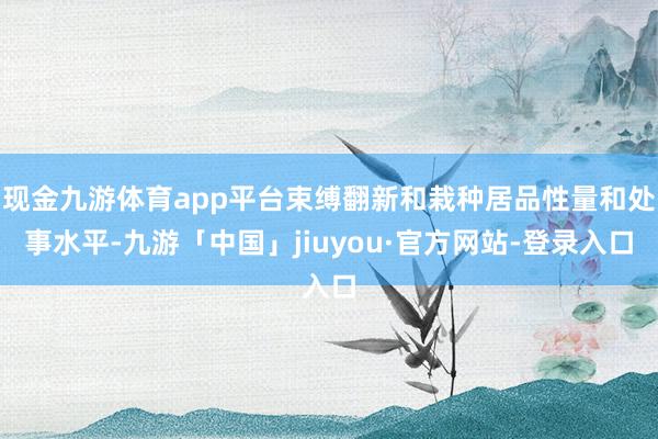 现金九游体育app平台束缚翻新和栽种居品性量和处事水平-九游「中国」jiuyou·官方网站-登录入口