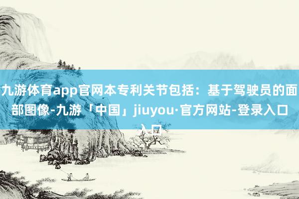 九游体育app官网本专利关节包括：基于驾驶员的面部图像-九游「中国」jiuyou·官方网站-登录入口