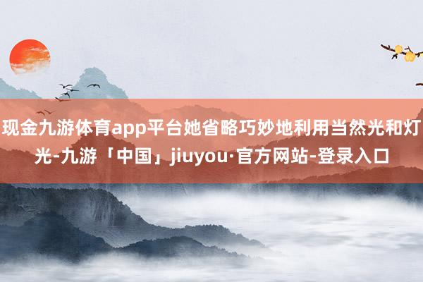 现金九游体育app平台她省略巧妙地利用当然光和灯光-九游「中国」jiuyou·官方网站-登录入口