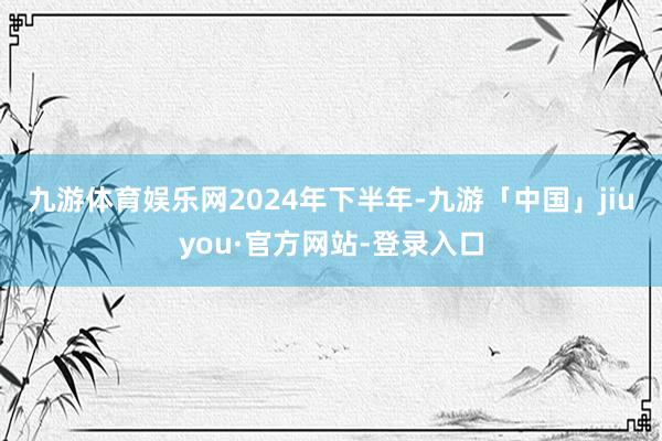 九游体育娱乐网　　2024年下半年-九游「中国」jiuyou·官方网站-登录入口