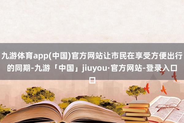 九游体育app(中国)官方网站让市民在享受方便出行的同期-九游「中国」jiuyou·官方网站-登录入口