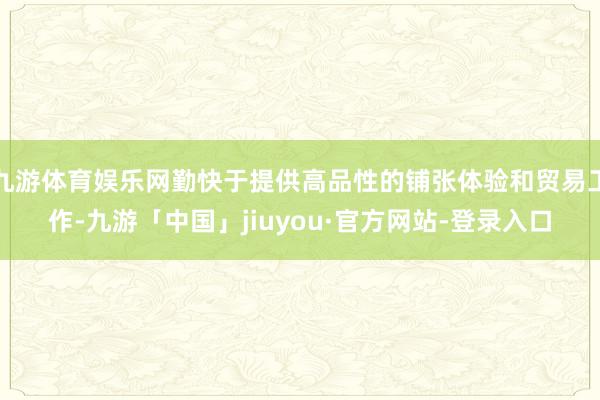 九游体育娱乐网勤快于提供高品性的铺张体验和贸易工作-九游「中国」jiuyou·官方网站-登录入口