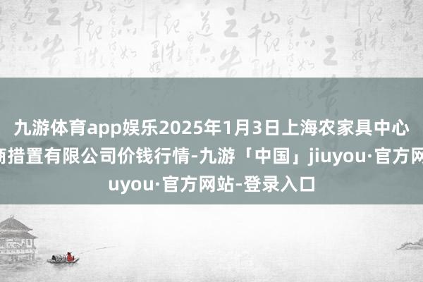 九游体育app娱乐2025年1月3日上海农家具中心批发市集洽商措置有限公司价钱行情-九游「中国」jiuyou·官方网站-登录入口