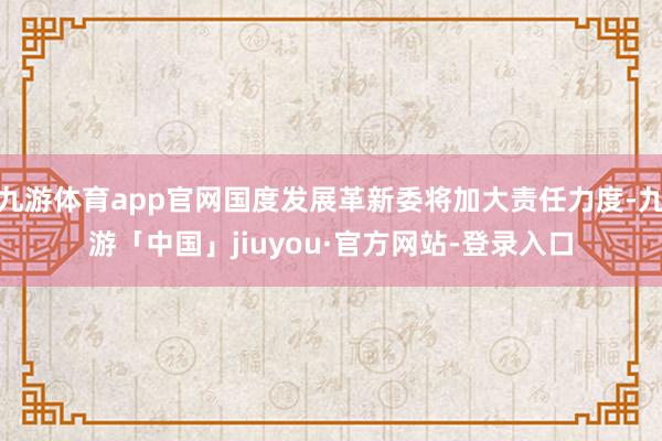 九游体育app官网国度发展革新委将加大责任力度-九游「中国」jiuyou·官方网站-登录入口